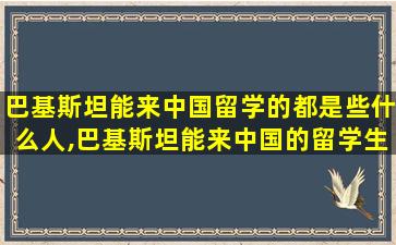 巴基斯坦能来中国留学的都是些什么人,巴基斯坦能来中国的留学生 家庭条件好吗